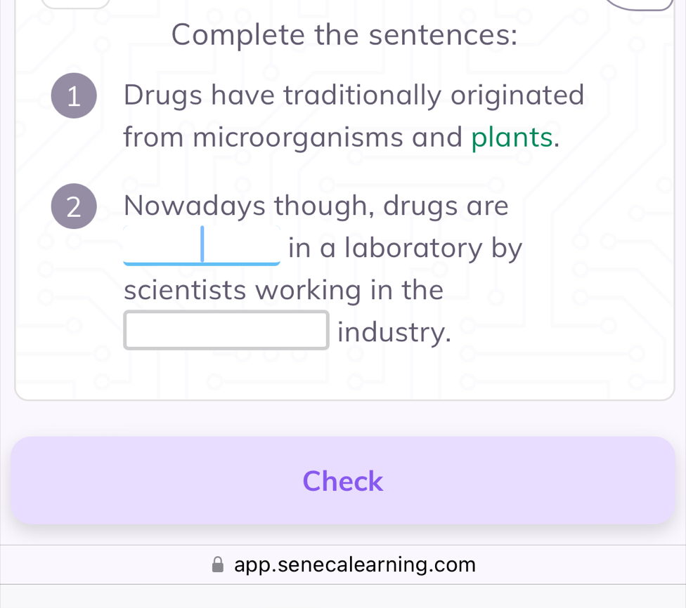 Complete the sentences: 
1 Drugs have traditionally originated 
from microorganisms and plants. 
2  Nowadays though, drugs are 
_in a laboratory by 
scientists working in the 
industry. 
Check 
app.senecalearning.com