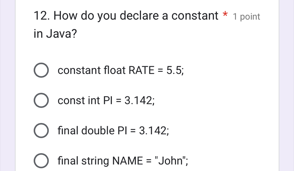 How do you declare a constant * 1 point
in Java?
constant float RATE=5.5;
const int PI=3.142;
final double PI=3.142;
final string NAME= "John";