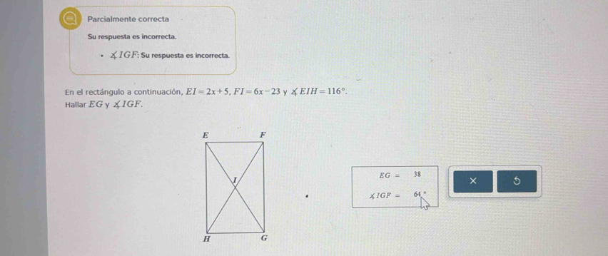 a Parcialmente correcta 
Su respuesta es incorrecta.
∠ IGF : Su respuesta es incorrecta. 
En el rectángulo a continuación, EI=2x+5, FI=6x-23 Y ∠ EIH=116°. 
Hallar EG y ∠ IGF.
EG=38
× 5
∠ IGF= 64°