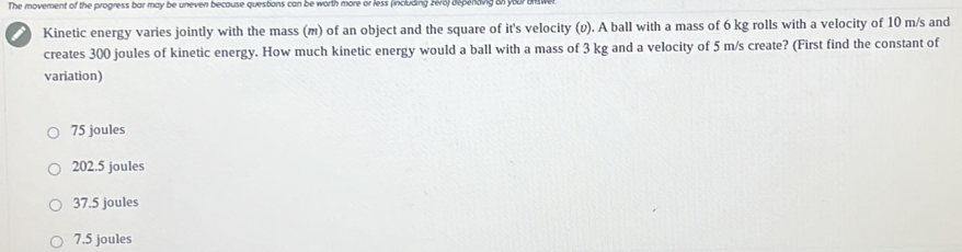 The movement of the progress bar may be uneven because questions can be worth more or less (including zero) depending B y
Kinetic energy varies jointly with the mass (m) of an object and the square of it's velocity (v). A ball with a mass of 6 kg rolls with a velocity of 10 m/s and
creates 300 joules of kinetic energy. How much kinetic energy would a ball with a mass of 3 kg and a velocity of 5 m/s create? (First find the constant of
variation)
75 joules
202.5 joules
37.5 joules
7.5 joules