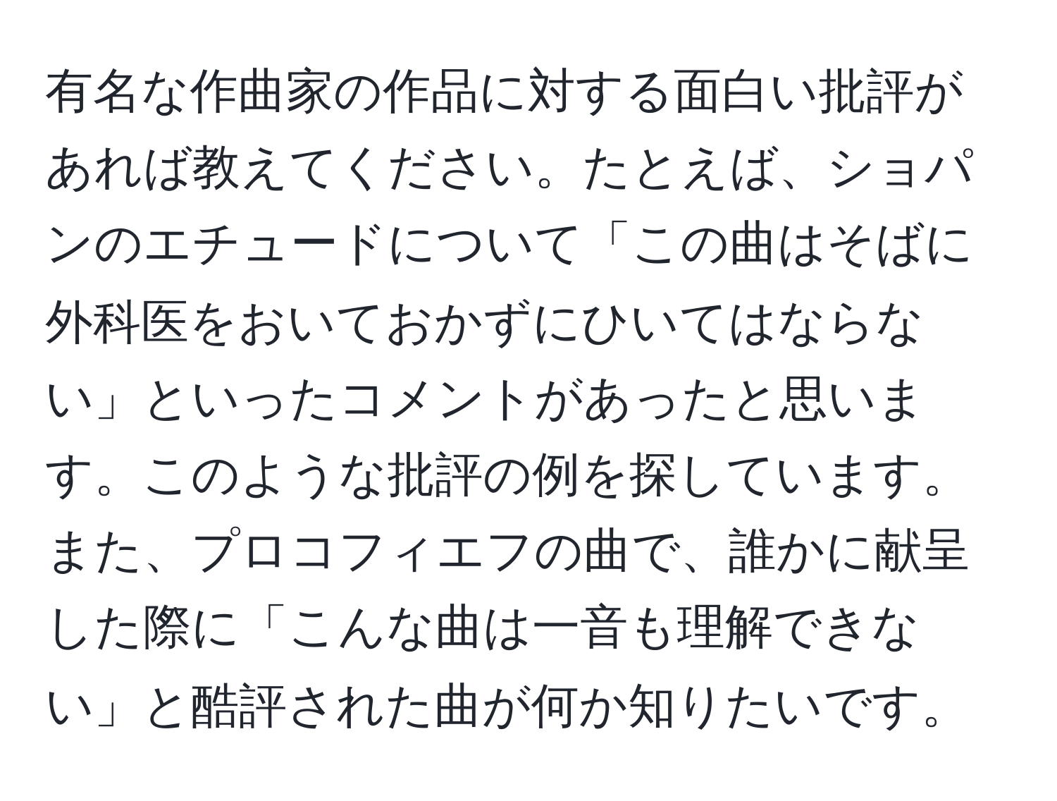 有名な作曲家の作品に対する面白い批評があれば教えてください。たとえば、ショパンのエチュードについて「この曲はそばに外科医をおいておかずにひいてはならない」といったコメントがあったと思います。このような批評の例を探しています。また、プロコフィエフの曲で、誰かに献呈した際に「こんな曲は一音も理解できない」と酷評された曲が何か知りたいです。