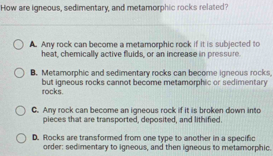 How are igneous, sedimentary, and metamorphic rocks related?
A. Any rock can become a metamorphic rock if it is subjected to
heat, chemically active fluids, or an increase in pressure.
B. Metamorphic and sedimentary rocks can become igneous rocks,
but igneous rocks cannot become metamorphic or sedimentary
rocks.
C. Any rock can become an igneous rock if it is broken down into
pieces that are transported, deposited, and lithified.
D. Rocks are transformed from one type to another in a specific
order: sedimentary to igneous, and then igneous to metamorphic.