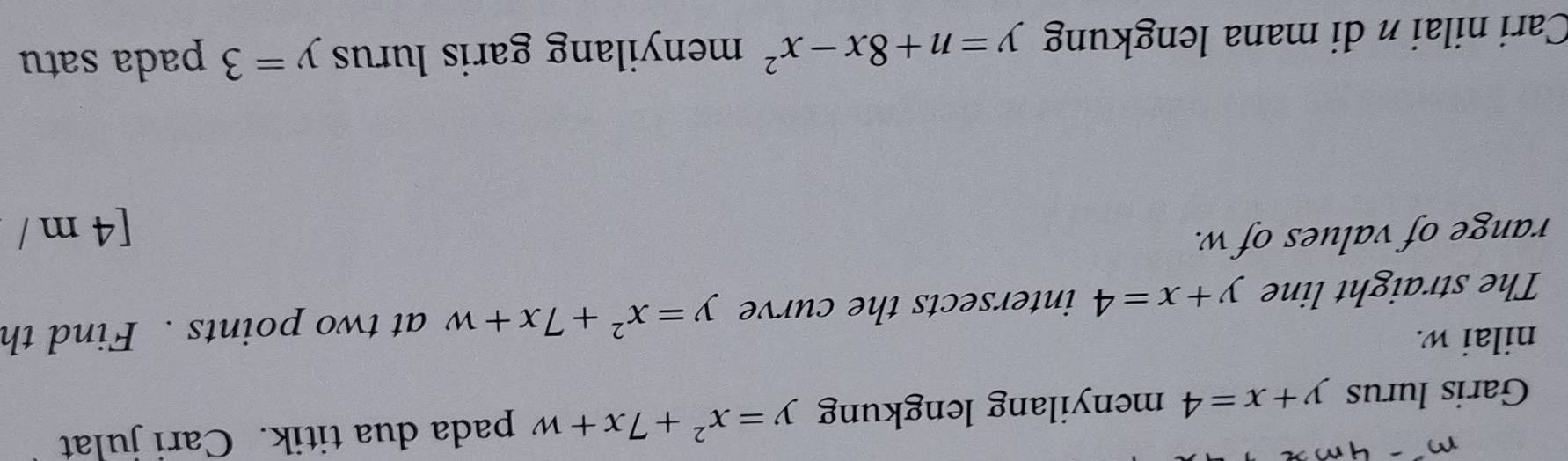 Garis lurus y+x=4 menyilang lengkung y=x^2+7x+w pada dua titik. Cari julat 
nilai w. 
The straight line y+x=4 intersects the curve y=x^2+7x+w at two points . Find th 
range of values of w. 
[4 m / 
Cari nilai n di mana lengkung y=n+8x-x^2 menyilang garis lurus y=3 pada satu