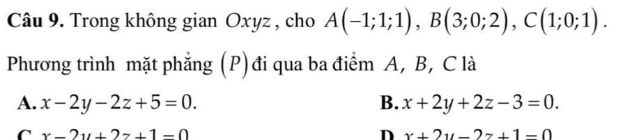 Trong không gian Oxyz , cho A(-1;1;1), B(3;0;2), C(1;0;1). 
Phương trình mặt phẳng (P) đi qua ba điểm A, B, C là
A. x-2y-2z+5=0. B. x+2y+2z-3=0.
C x-2y+2z+1=0
D x+2y-2z+1=0