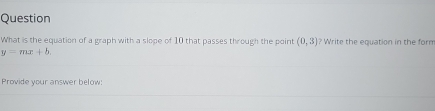 Question 
What is the equation of a graph with a slope of 10 that passes through the point (0,3) ? Write the equation in the form
y=mx+b. 
Provide your answer below: