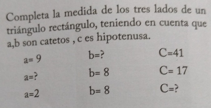 Completa la medida de los tres lados de un 
triángulo rectángulo, teniendo en cuenta que
a, b son catetos , c es hipotenusa.
a=9
b=
C=41
a= ?
b=8
C=17
a=2
b=8
C=