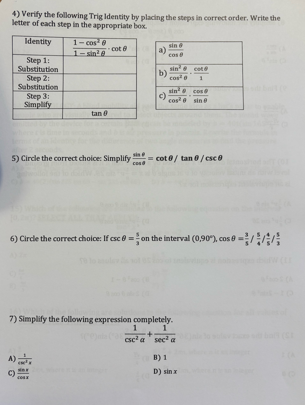 Verify the following Trig Identity by placing the steps in correct order. Write the
letter of each step in the appropriate box.
5) Circle the correct choice: Simplify  sin θ /cos θ  =cot θ /tan θ /csc θ
6) Circle the correct choice: If csc θ = 5/3  on the interval (0,90°),cos θ = 3/5 / 5/4 / 4/5 / 5/3 
7) Simplify the following expression completely.
 1/csc^2alpha  + 1/sec^2alpha  
A)  1/csc^2x  B) 1
C)  sin x/cos x 
D) sin x