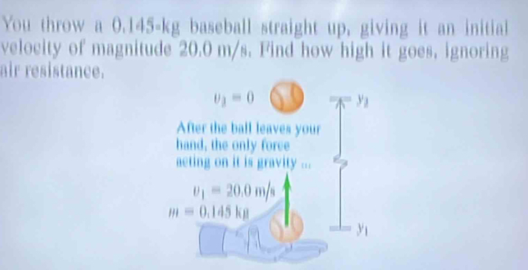 You throw a 0.145-kg baseball straight up, giving it an initial 
velocity of magnitude 20.0 m/s. Find how high it goes. ignoring 
air resistance.
v_3=0
y_1
After the ball leaves your 
hand, the only foree 
aeting on it is gravity ...
v_1=20.0m/s
m=0.145kg
y