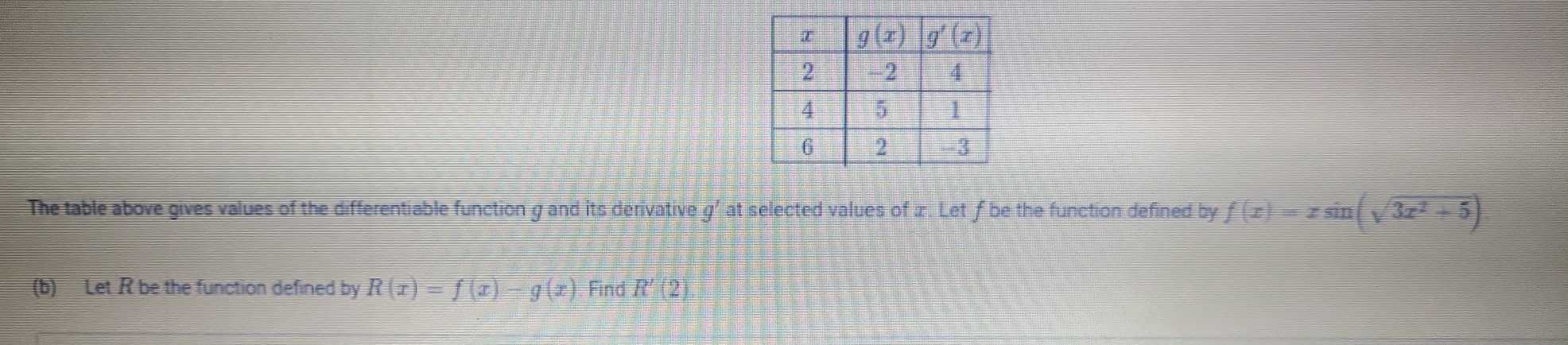 The table above gives values of the differentiable function g and its derivative g' at selected values of x. Let f be the function defined by f(x)=xsin (sqrt(3x^2+5))
(b) Let R be the function defined by R(x)=f(x)-g(x) Find R'(2)