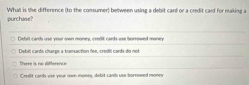 What is the difference (to the consumer) between using a debit card or a credit card for making a
purchase?
Debit cards use your own money, credit cards use borrowed money
Debit cards charge a transaction fee, credit cards do not
There is no difference
Credit cards use your own money, debit cards use borrowed money