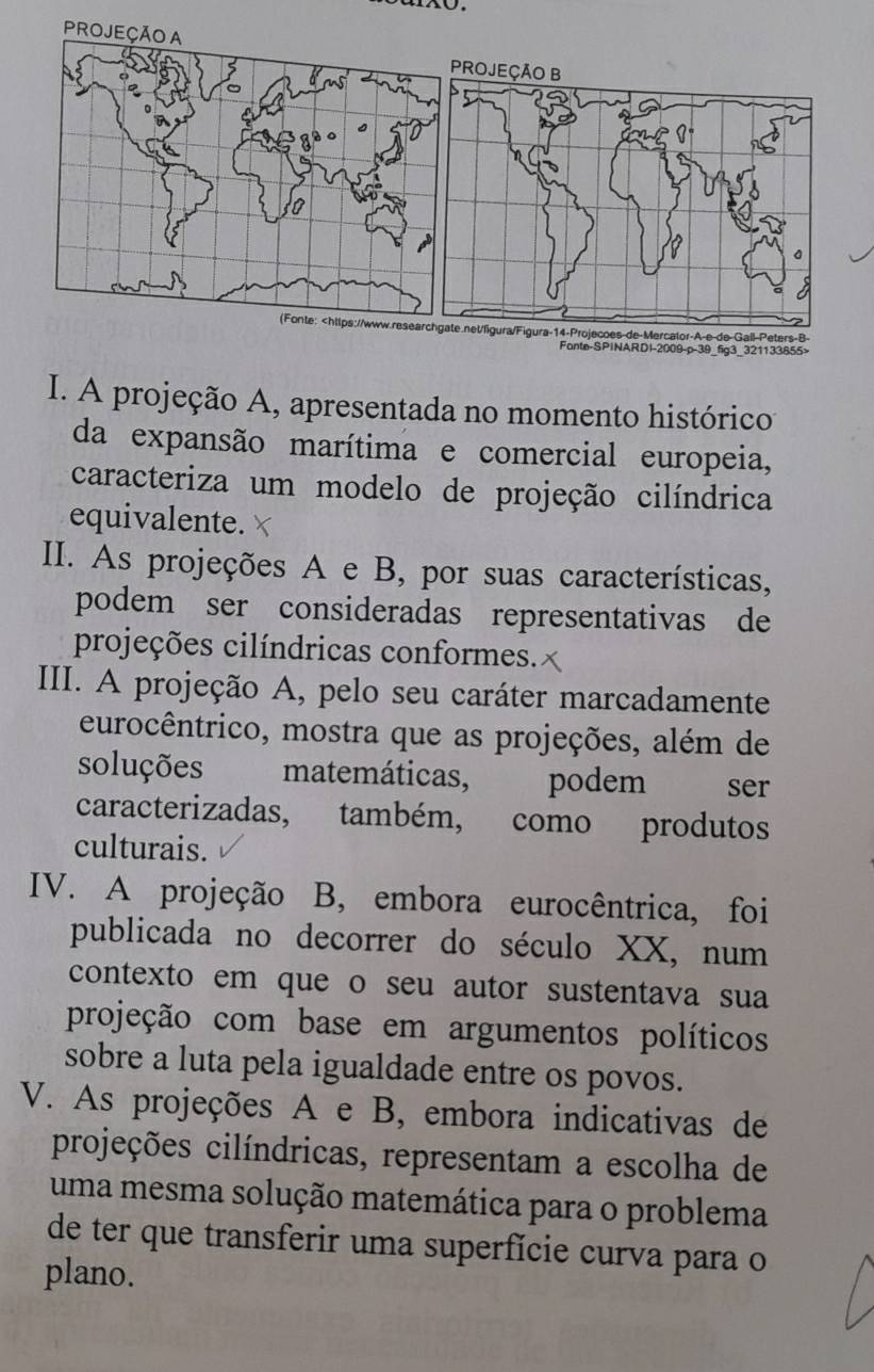 eters-B-
Fante-SPINARDI-2009-p-39_fig3_321133855>
I. A projeção A, apresentada no momento histórico
da expansão marítima e comercial europeia,
caracteriza um modelo de projeção cilíndrica
equivalente.
II. As projeções A e B, por suas características,
podem ser consideradas representativas de
projeções cilíndricas conformes.
III. A projeção A, pelo seu caráter marcadamente
eurocêntrico, mostra que as projeções, além de
soluções matemáticas, podem ser
caracterizadas, também, como produtos
culturais.
IV. A projeção B, embora eurocêntrica, foi
publicada no decorrer do século XX, num
contexto em que o seu autor sustentava sua
projeção com base em argumentos políticos
sobre a luta pela igualdade entre os povos.
V. As projeções A e B, embora indicativas de
projeções cilíndricas, representam a escolha de
uma mesma solução matemática para o problema
de ter que transferir uma superfície curva para o
plano.