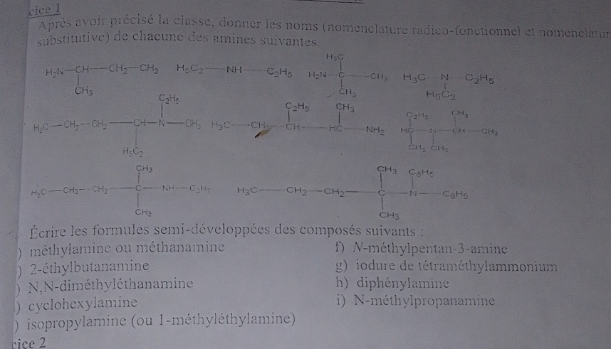 cice 1 
Après avoir précisé la classe, donner les noms (nomenclature radico-fonctionnel et nomenclatur 
substitutive) de chacune des amines suivantes.
C_2H_5 H_2S= □ /□   beginarrayr H_3CH_2H_5 H_5C_2H_5
y=frac 1^y-x=-x_B-2x^(m^m)2=2^(y^2-2m^2+2)+varphi^2=frac 7^2=2^2+4^2+·s +2+3^2+·s +2
- CH_2-CH_2
H_3
Écrire les formules semi-développées des composés suivants : 
) méthylamine ou méthanamine f) N-méthylpentan-3-amine 
) 2-éthylbutanamine g) iodure de tétraméthylammonium 
) N,N-diméthyléthanamine h) diphénylamine 
) cyclohexylamine i) N-méthylpropanamine 
) isopropylamine (ou 1-méthyléthylamine) 
cice 2