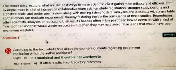 The center does explore what are the best ways to make scientific investigation more reliable and efficient. For
example, there is a lot of interest on collaborative team science, study registration, stronger study designs and
statistical tools, and better peer review, along with making scientific data, analyses and protocols widely available
so that others can replicate experiments, thereby fostering trust in the conclusions of those studies. Reproducing
other scientists' analyses or replicating their results has too often in the past been looked down on with a kind of
"me-too" derision that would waste resources—but often they may help avoid false leads that would have been
even more wasteful.
Question: 1 COPY CODE
According to the text, what's true about the counterarguments regarding experiment
replication which the author anticipate?
Right: B) It is unoriginal and therefore not worthwhile.
Your answer: A) It often results in contradictory outcomes.