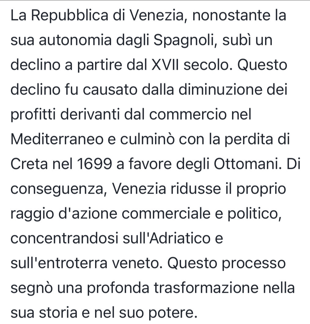 La Repubblica di Venezia, nonostante la 
sua autonomia dagli Spagnoli, subì un 
declino a partire dal XVII secolo. Questo 
declino fu causato dalla diminuzione dei 
profitti derivanti dal commercio nel 
Mediterraneo e culminò con la perdita di 
Creta nel 1699 a favore degli Ottomani. Di 
conseguenza, Venezia ridusse il proprio 
raggio d'azione commerciale e politico, 
concentrandosi sull'Adriatico e 
sull'entroterra veneto. Questo processo 
segnò una profonda trasformazione nella 
sua storia e nel suo potere.