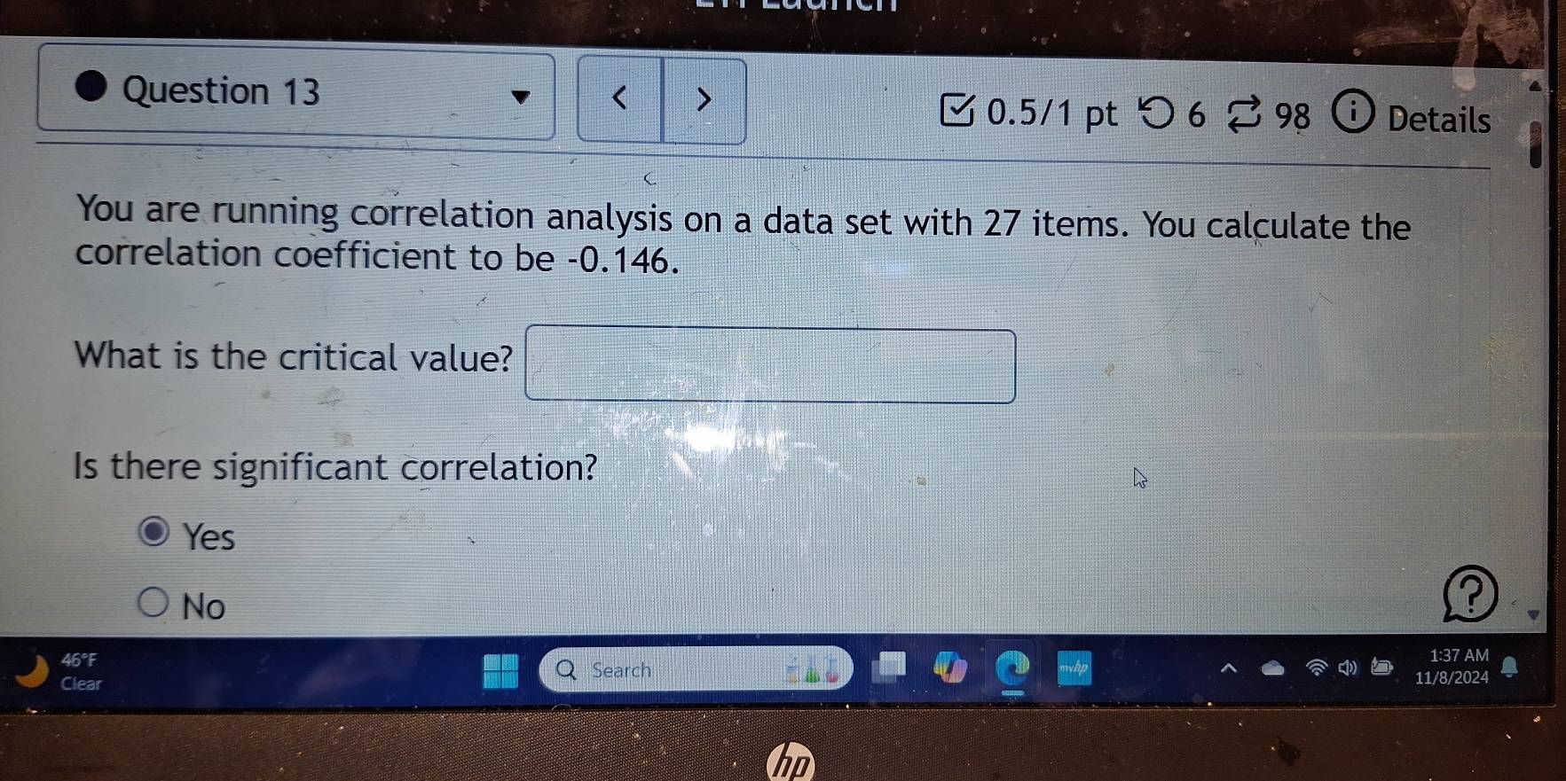 < >
Question 13 ⓘ Details
0.5/1 pt つ 6 % 98
You are running correlation analysis on a data set with 27 items. You calculate the
correlation coefficient to be -0.146.
What is the critical value? □ 
Is there significant correlation?
Yes
No
46°F 1:37 AM
Search
Clear 11/8/2024