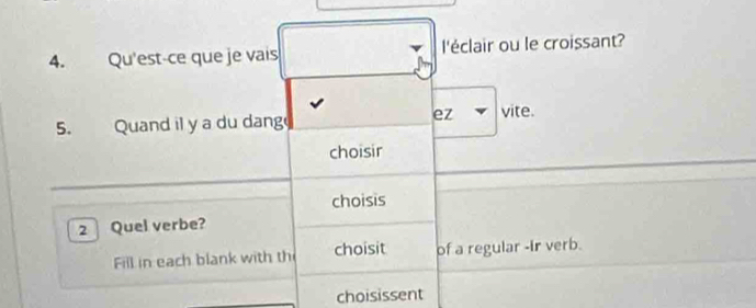 Qu'est-ce que je vais l'éclair ou le croissant? 
ez 
5. Quand il y a du dange vite. 
choisir 
choisis 
2 Quel verbe? 
Fill in each blank with th choisit of a regular -ir verb. 
choisissent