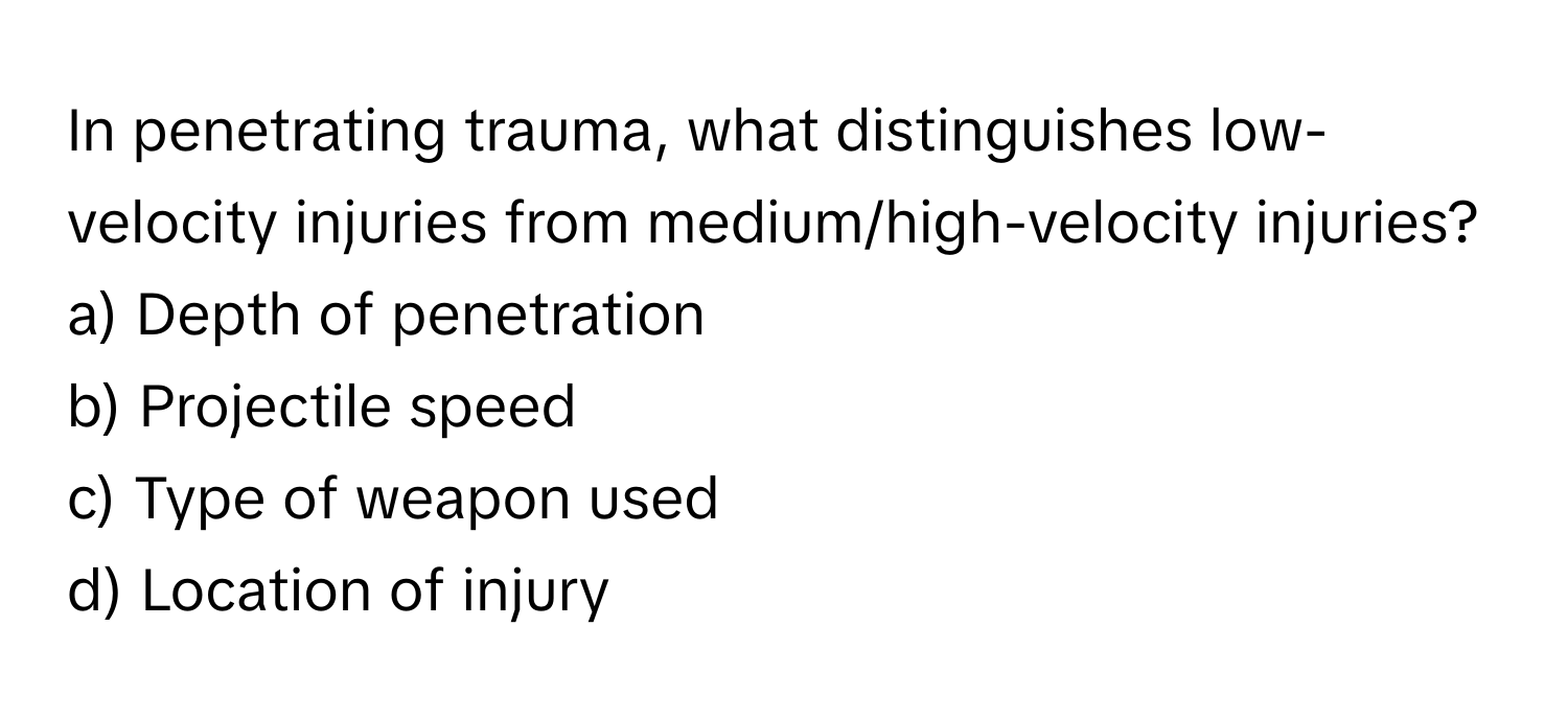 In penetrating trauma, what distinguishes low-velocity injuries from medium/high-velocity injuries?

a) Depth of penetration 
b) Projectile speed 
c) Type of weapon used 
d) Location of injury