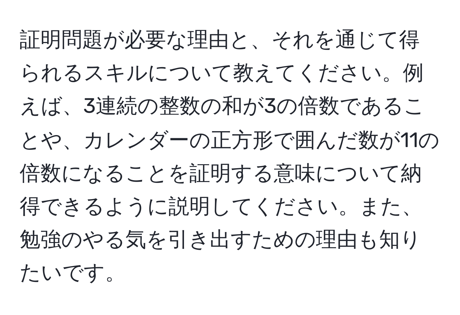 証明問題が必要な理由と、それを通じて得られるスキルについて教えてください。例えば、3連続の整数の和が3の倍数であることや、カレンダーの正方形で囲んだ数が11の倍数になることを証明する意味について納得できるように説明してください。また、勉強のやる気を引き出すための理由も知りたいです。