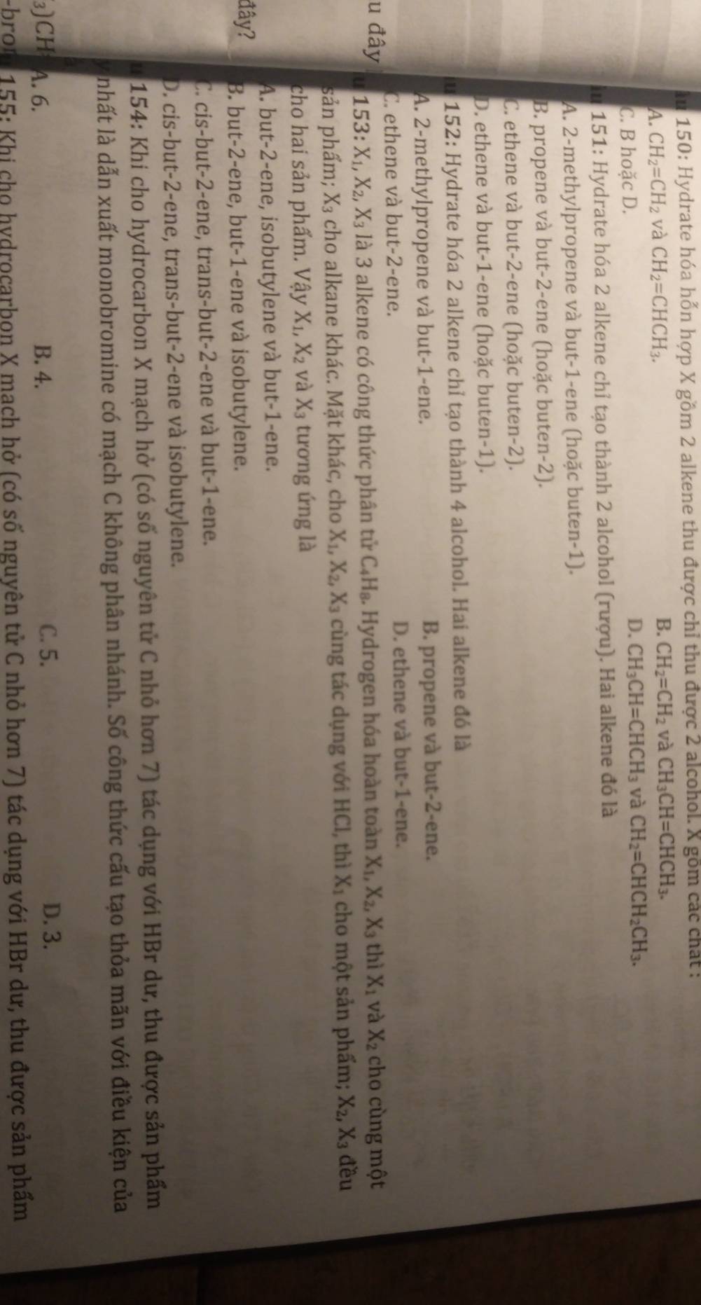 au 150: Hydrate hóa hỗn hợp X gồm 2 alkene thu được chỉ thu được 2 alcohol. X gồm các chất :
A. CH_2=CH_2 và CH_2=CHCH_3.
B. CH_2=CH_2 và CH_3CH=CHCH_3.
C. B hoặc D.
D. CH_3CH=CHCH_3 và CH_2=CHCH_2CH_3.
in 151: Hydrate hóa 2 alkene chỉ tạo thành 2 alcohol (rượu). Hai alkene đó là
A. 2-methylpropene và but-1-ene (hoặc buten-1).
B. propene và but-2-ene (hoặc buten-2).
C. ethene và but-2-ene (hoặc buten-2).
D. ethene và but-1-ene (hoặc buten-1).
u 152: Hydrate hóa 2 alkene chỉ tạo thành 4 alcohol. Hai alkene đó là
A. 2-methylpropene và but-1-ene. B. propene và but-2-ene.
C. ethene và but-2-ene.
D. ethene và but-1-ene.
u đây 153:X_1,X_2,X_3 là 3 alkene có công thức phân tử C_4H_8. Hydrogen hóa hoàn toàn X_1,X_2,X_3 thì X_1 và X_2 cho cùng một
u
sản phẩm; X_3 cho alkane khác. Mặt khác, cho X_1,X_2,X_3 cùng tác dụng với HCl, thì X_1 cho một sản phẩm; X_2, X_3 đều
cho hai sản phẩm. Vậy X_1,X_2 và X_3 tương ứng là
A. but-2-ene, isobutylene và but-1-ene.
đây? B. but-2-ene, but-1-ene và isobutylene.
C. cis-but-2-ene, trans-but-2-ene và but-1-ene.
D. cis-but-2-ene, trans-but-2-ene và isobutylene.
I  154: Khi cho hydrocarbon X mạch hở (có số nguyên tử C nhỏ hơn 7) tác dụng với HBr dư, thu được sản phẩm
nhất là dẫn xuất monobromine có mạch C không phân nhánh. Số công thức cấu tạo thỏa mãn với điều kiện của
3)CH A. 6. B. 4. C. 5.
D. 3.
-bron 155: Khi cho hydrocarbon X mach hở (có số nguyên tử C nhỏ hơn 7) tác dụng với HBr dư, thu được sản phẩm