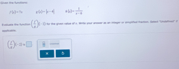 Given the functions:
f(x)=7x g(x)=|x-4| h(x)= 1/x-6 
Evaluate the function ( f/g )(-2) for the given value of x. Write your answer as an integer or simplified fraction. Select "Undefined" if
applicable.
( f/g )(-2)is□.  □ /□   Unduned
× 5