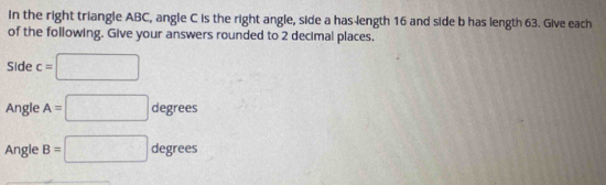 In the right triangle ABC, angle C is the right angle, side a has length 16 and side b has length 63. Give each 
of the following. Give your answers rounded to 2 decimal places. 
Side c=□
Angle A=□ degrees
Angle B=□ degrees