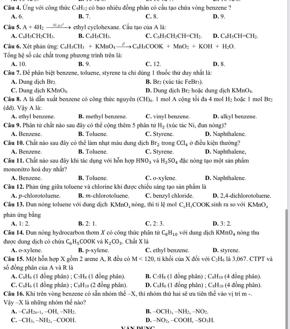 Ứng với công thức C_9H_12 có bao nhiêu đồng phân có cấu tạo chứa vòng benzene ?
A. 6. B. 7. C. 8. D. 9.
Câu 5. A+4H_2_ Ni.p.t° ethyl cyclohexane. Cấu tạo của A là:
A. C_6H_5CH_2CH_3. B. C_6H_5CH_3. C. C_6H_5CH_2CH=CH_2. D. C_6H_5CH=CH_2.
Câu 6. Xét phản ứng: C_6H_5CH_3+KMnO_4xrightarrow fC_6H_5COOK+MnO_2+KOH+H_2O.
Tổng hệ số các chất trong phương trình trên là:
A. 10. B. 9. C. 12. D. 8.
Câu 7. Để phân biệt benzene, toluene, styrene ta chỉ dùng 1 thuốc thử duy nhất là:
A. Dung dịch Br₂ B. Br2 (xúc tác FeBr3).
C. Dung dịch KMnO₄. D. Dung dịch Br_2 hoặc dung dịch KMnO A
Câu 8. A là dẫn xuất benzene có công thức nguyên (CH). 1 mol A cộng tối đa 4 mol H_2 hoặc 1 mol Br_2
(dd). Vậy A là:
A. ethyl benzene. B. methyl benzene. C. vinyl benzene. D. alkyl benzene.
Câu 9. Phân tử chất nào sau đây có thể cộng thêm 5 phân tử H_2 (xúc tác Ni, đun nóng)?
A. Benzene. B. Toluene. C. Styrene. D. Naphthalene.
Câu 10. Chất nào sau đây có thể làm nhạt màu dung dịch Br_2 trong CCl_4 ở điều kiện thường?
A. Benzene. B. Toluene. C. Styrene. D. Naphthalene,
Câu 11. Chất nào sau đây khi tác dụng với hỗn hợp HNO_3 và H_2SO_4 đặc nóng tạo một sản phẩm
mononitro hoá duy nhất?
A. Benzene. B. Toluene. C. o-xylene. D. Naphthalene.
Câu 12. Phản ứng giữa toluene và chlorine khi được chiếu sáng tạo sản phẩm là
A. p-chlorotoluene. B. m-chlorotoluene. C. benzyl chloride. D. 2,4-dichlorotoluene.
Câu 13. Đun nóng toluene với dung dịch KMr O_4 nóng, thì tỉ lệ mol C_6H_5COOK sinh ra so với K MnO_4
phản ứng bằng
A. 1:2. B. 2:1. C. 2:3. D. 3:2.
Câu 14. Đun nóng hydrocarbon thơm X có công thức phân tử C_8H_10 với dung dịch KMnO_4 nóng thu
được dung dịch có chứa C_6H_5 COOK và K_2CO_3. Chất X là
A. o-xylene. B. p-xy lene. C. ethyl benzene. D. styrene.
Câu 15. Một hỗn hợp X gồm 2 arene A, R đều có M<120</tex> 0, tỉ khối của X đối với C_2H_6 là 3,067. CTPT và
số đồng phân của A và R là
A. C₆H₆ (1 đồng phân) ; C_7H_8 (1 đồng phân). B. C_7H_8 (1 đồng phân) ; C_8H_10 (4 đồng phân).
C. C_6H_6 (1 đồng phân) ; C_8H_10 (2 đồng phân). D. C_6H_6 (1 đồng phân) ; C_8H_10 (4 đồng phân).
Câu 16. Khi trên vòng benzene có sẵn nhóm thế −X, thì nhóm thứ hai sẽ ưu tiên thế vào vị trí m -.
Vậy -X l là những nhóm thế nào?
A. -C_nH_2n+1,-OH,-NH_2. B. -OCH_3,-NH_2,-NO_2.
C. -CH_3,-NH_2,-COOH. D. -NO_2,-COOH,-SO_3H.