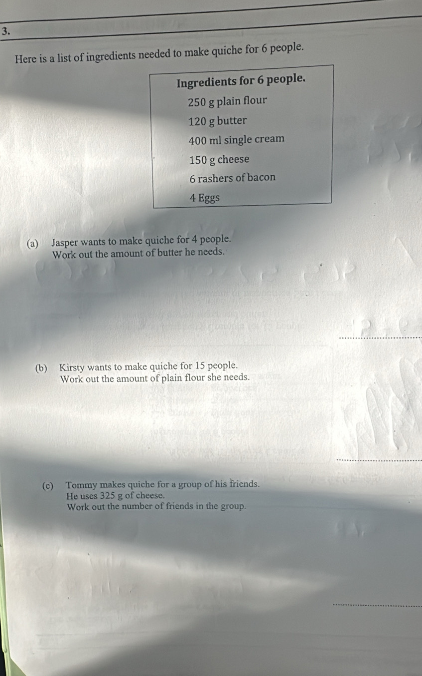 Here is a list of ingredients needed to make quiche for 6 people. 
Ingredients for 6 people.
250 g plain flour
120 g butter
400 ml single cream
150 g cheese
6 rashers of bacon
4 Eggs 
(a) Jasper wants to make quiche for 4 people. 
Work out the amount of butter he needs. 
_ 
(b) Kirsty wants to make quiche for 15 people. 
Work out the amount of plain flour she needs. 
(c) Tommy makes quiche for a group of his friends. 
He uses 325 g of cheese. 
Work out the number of friends in the group. 
_