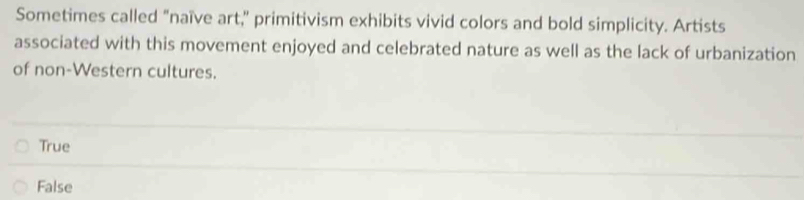 Sometimes called "naïve art," primitivism exhibits vivid colors and bold simplicity. Artists
associated with this movement enjoyed and celebrated nature as well as the lack of urbanization
of non-Western cultures.
True
False