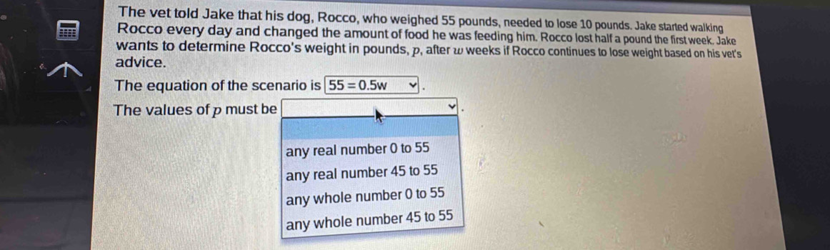 The vet told Jake that his dog, Rocco, who weighed 55 pounds, needed to lose 10 pounds. Jake started walking
Rocco every day and changed the amount of food he was feeding him. Rocco lost half a pound the first week. Jake
wants to determine Rocco's weight in pounds, p, after ω weeks if Rocco continues to lose weight based on his vet's
advice.
The equation of the scenario is 55=0.5w
The values of p must be
any real number 0 to 55
any real number 45 to 55
any whole number 0 to 55
any whole number 45 to 55