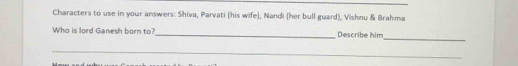 Characters to use in your answers: Shiva, Parvati (his wife), Nandi (her bull guard), Vishnu & Brahma 
Who is lord Ganesh born to?_ Describe him 
_ 
_
