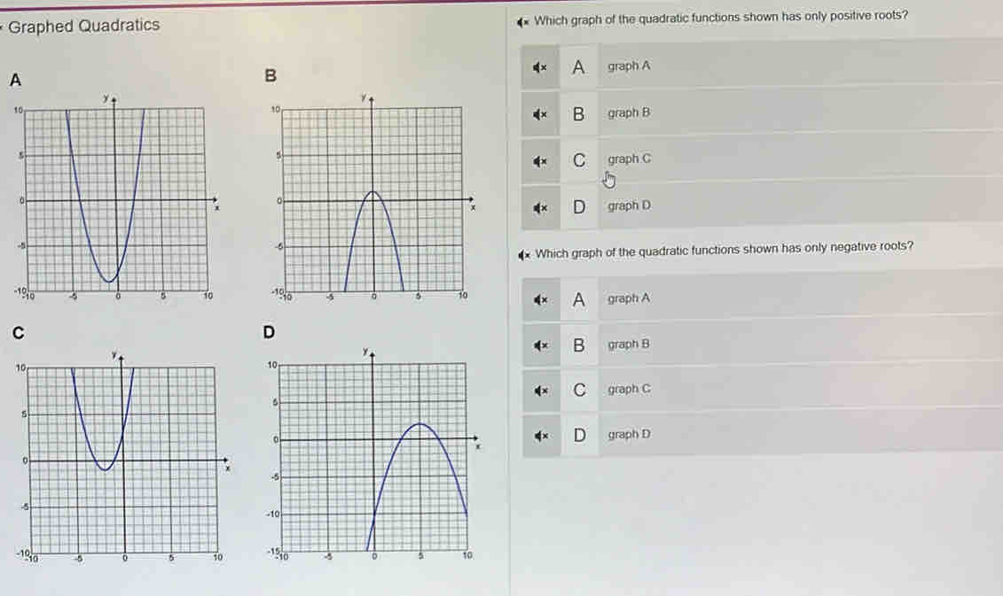 Graphed Quadratics Which graph of the quadratic functions shown has only positive roots?
A
B
A graph A
graph B
C graph C
graph D
Which graph of the quadratic functions shown has only negative roots?

graph A
A
C
D
B
graph B
C graph C
D graph D