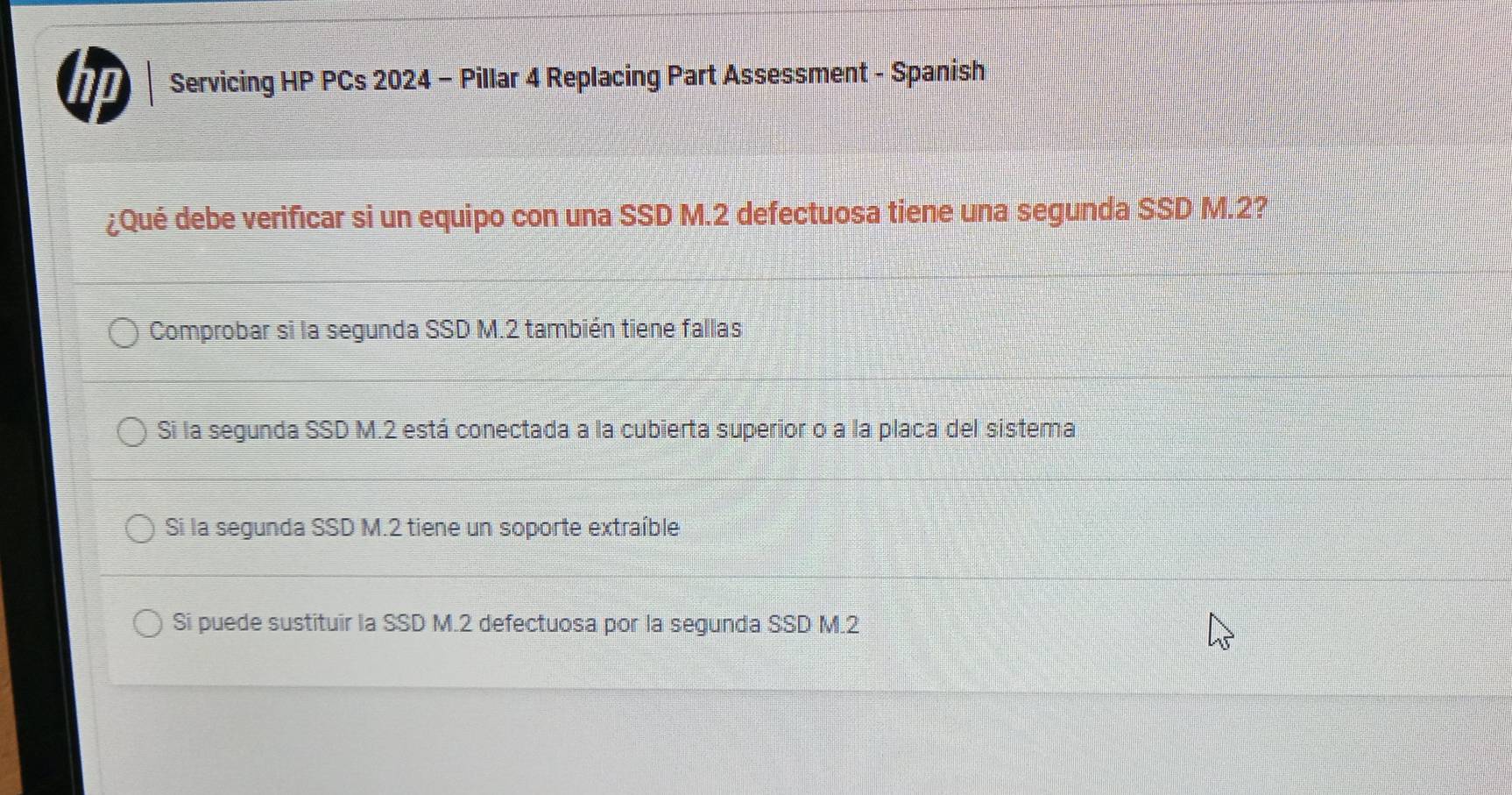 Servicing HP PCs 2024 - Pillar 4 Replacing Part Assessment - Spanish
¿Qué debe verificar si un equipo con una SSD M.2 defectuosa tiene una segunda SSD M.2?
Comprobar si la segunda SSD M.2 también tiene fallas
Si la segunda SSD M.2 está conectada a la cubierta superior o a la placa del sistema
Si la segunda SSD M.2 tiene un soporte extraíble
Si puede sustituir la SSD M.2 defectuosa por la segunda SSD M.2