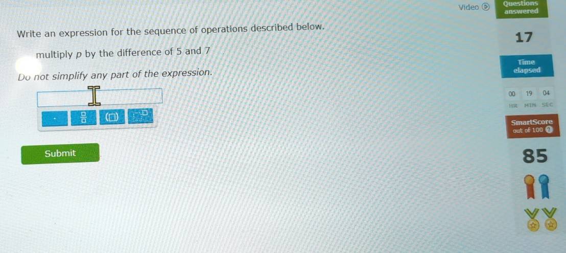 Questions 
Video answered 
Write an expression for the sequence of operations described below. 
17 
multiply p by the difference of 5 and 7
Time 
Do not simplify any part of the expression. elapsed 
00 19 04 
HR 1IN SEC 
 □ /□   D 
SmartScore 
out of 100 0 
Submit
85