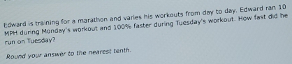 Edward is training for a marathon and varies his workouts from day to day. Edward ran 10
MPH during Monday's workout and 100% faster during Tuesday's workout. How fast did he 
run on Tuesday? 
Round your answer to the nearest tenth.