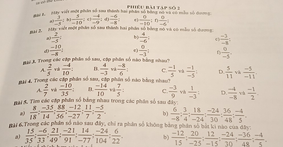 a có thể Uí
phiếu bài tập só 2
Bài I. Hãy viết một phân số sau thành hai phân số bằng nó và có mẫu số dương:
a)  3/-5 ; b  5/-10 ; c)  (-4)/-9 ; d)  (-6)/-8 :. e)  0/-10 ; f)  0/-6 :
Bài 2. Hãy viết một phân số sau thành hai phân số bằng nó và có mẫu số dương2
a)  2/-5 . b  4/-6 ;  (-3)/-8 :
c
d)  (-10)/-8   0/-3 ;  0/-5 .
e)
f)
Bài 3. Trong các cặp phân số sau, cặp phân số nào bằng nhau?
A.  2/5  và  (-4)/10 : B.  4/-3  và  (-8)/6 :  (-1)/5  và  (-1)/-5 : D.  5/11  và  (-5)/-11 .
C.
Bài 4. Trong các cặp phân số sau, cặp phân số nào bằng nhau?
A.  2/7  và  (-10)/35 : B.  (-14)/10  và  7/5  : C.  (-3)/9  và  1/-3 : D.  (-4)/-8  và  (-1)/2 .
Bài 5. Tìm các cặp phân số bằng nhau trong các phân số sau đây:
a)  8/18 ; (-35)/14 ; 88/56 ; (-12)/-27 ; 11/7 ; (-5)/2 .  6/-8 ; 3/4 ; 18/-24 : (-24)/30 : 36/48 ; (-4)/5 .
b)
Bài 6.Trong các phân số nào sau đây, chỉ ra phân số không bằng phân số bắt ki nào của dãy:
a)  15/35 ; (-6)/33 ; 21/49 ; (-21)/91 ; 14/-77 ; (-24)/104 ; 6/22 .  (-12)/15 ; 20/-25 ; 12/-15 ; (-24)/30 ; (-36)/48 ; (-4)/5 .
b)