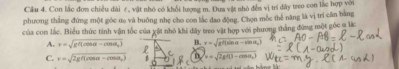 Con lắc đơn chiều dài ê, vật nhỏ có khối lượng m. Đưa vật nhỏ đến vị trí dây treo con lắc hợp với
phương thẳng đứng một góc α và buông nhẹ cho con lắc dao động. Chọn mốc thế năng là vị trí cân bằng
của con lắc. Biều thức tính vận tốc của vật nhỏ khi dây treo vật hợp với phương thẳng đứng một góc q là:
A. v=sqrt(gell (cos alpha -cos alpha _0)) v=sqrt(gell (sin alpha -sin alpha _0))
B.
D
C. v=sqrt(2gell (cos alpha -cos alpha _0)) v=sqrt(2gell (1-cos alpha _0))
h