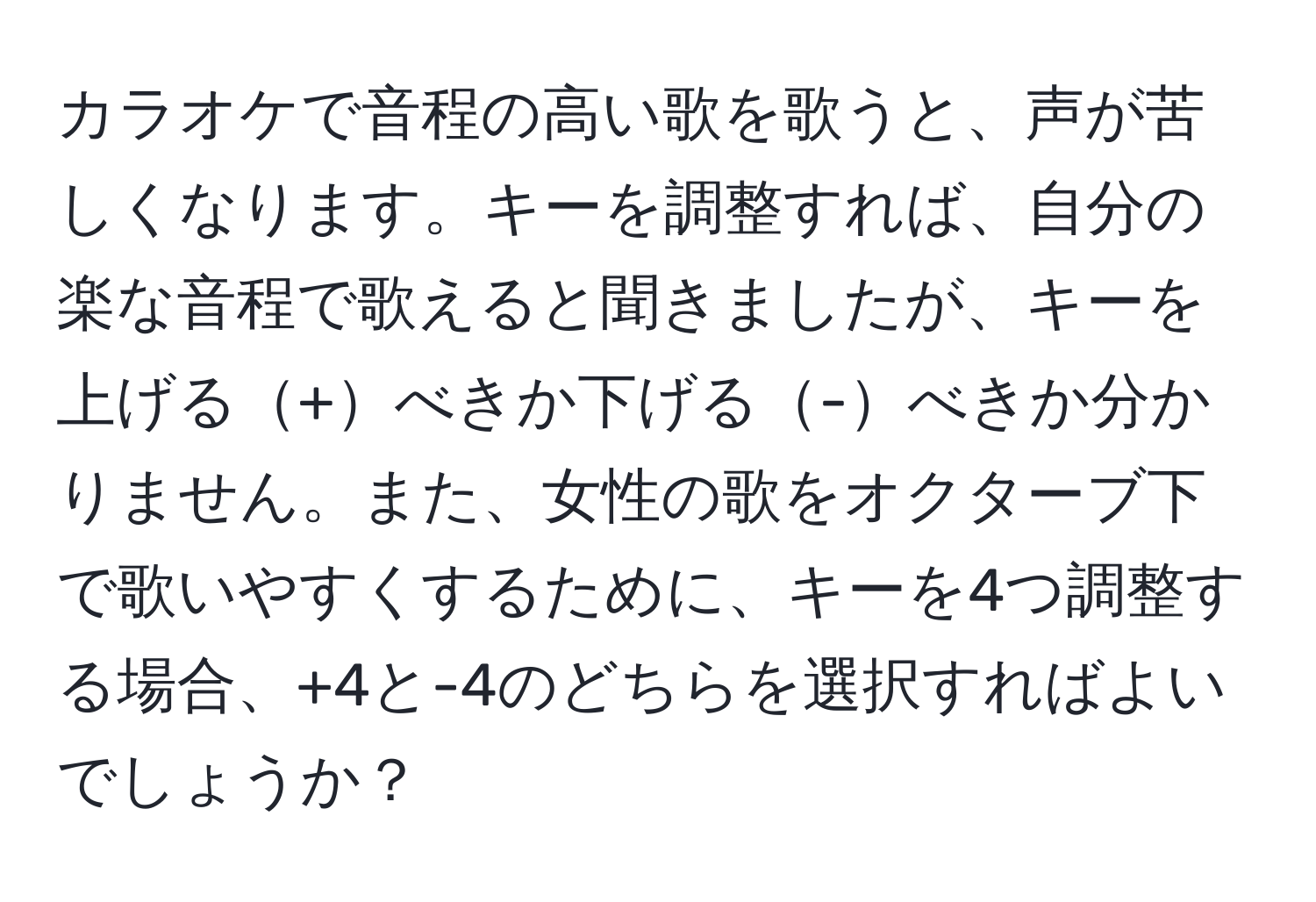 カラオケで音程の高い歌を歌うと、声が苦しくなります。キーを調整すれば、自分の楽な音程で歌えると聞きましたが、キーを上げる+べきか下げる-べきか分かりません。また、女性の歌をオクターブ下で歌いやすくするために、キーを4つ調整する場合、+4と-4のどちらを選択すればよいでしょうか？