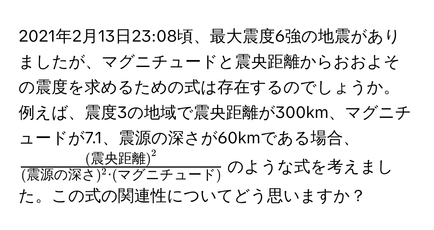 2021年2月13日23:08頃、最大震度6強の地震がありましたが、マグニチュードと震央距離からおおよその震度を求めるための式は存在するのでしょうか。例えば、震度3の地域で震央距離が300km、マグニチュードが7.1、震源の深さが60kmである場合、$frac(震央距離)^2(震源の深さ)^2 · (マグニチュード)$のような式を考えました。この式の関連性についてどう思いますか？