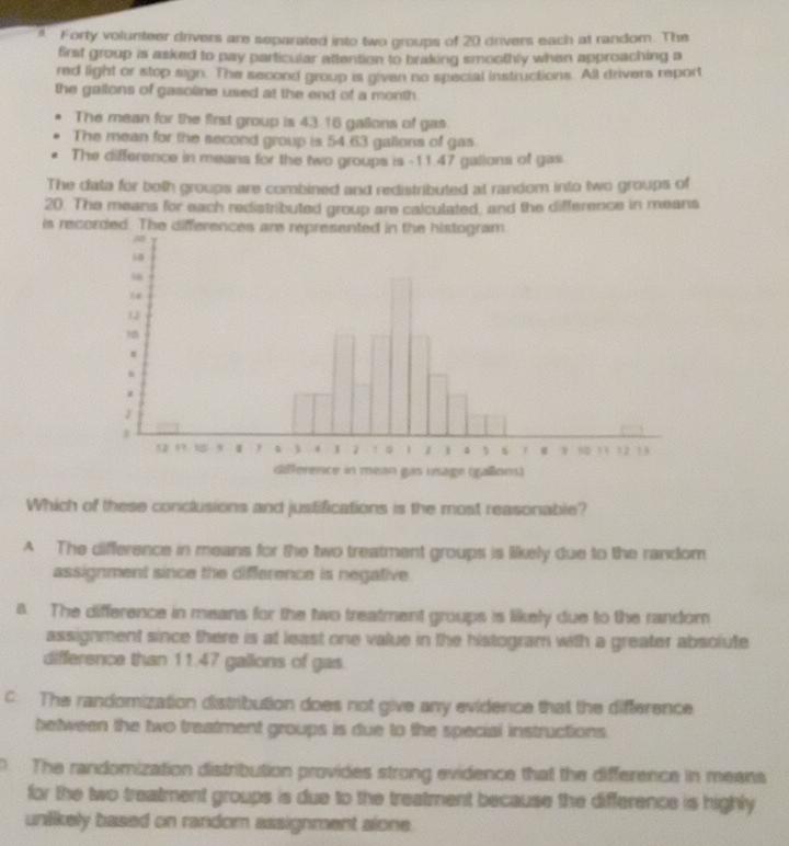 a Forty volunteer drivers are separated into two groups of 20 drivers each at random. The
first group is asked to pay particular attention to braking smoothly when approaching a
red light or stop sign. The second group is given no special instructions. All drivers report
the gallons of gasoline used at the end of a month.
The mean for the first group is 43.16 gallons of gas.
The mean for the second group is 54.63 gallons of gas
The difference in means for the two groups is - 11.47 galions of gas.
The data for both groups are combined and redistributed at random into two groups of
20. The means for each redistributed group are calculated, and the difference in means
is recorded. The difference
Which of these conclusions and justifications is the most reasonable?
A The difference in means for the two treatment groups is likely due to the random
assignment since the difference is negative.
a. The difference in means for the two treatment groups is likely due to the random
assignment since there is at least one value in the histogram with a greater absolute
difference than 11.47 gallions of gas.
c. The randomization distribution does not give any evidence that the difference
between the two treatment groups is due to the special instructions
0 The randomization distribution provides strong evidence that the difference in means
for the two treatment groups is due to the treatment because the difference is highly
unlikely based on random assignment alone.