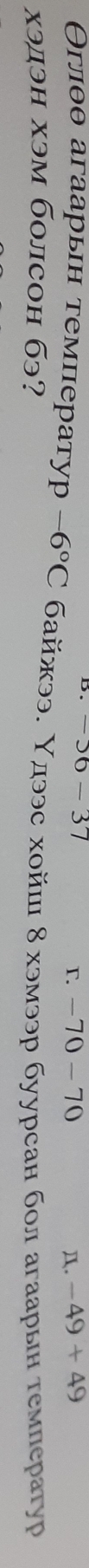 -56-37
r. -70-7 . -49+49
Θглθθ агаарьн τемператур -6°C байээ. Υдээс хойш 8 хэмээр буурсан бол агаарын темлератур
χэдэн хэм болсон бэ?
