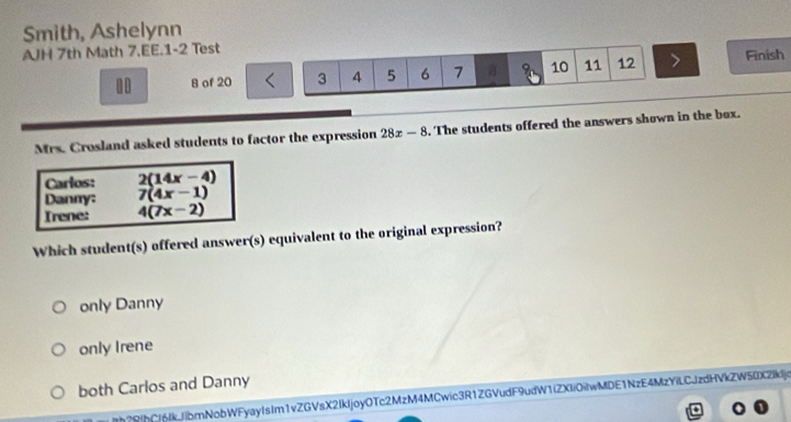 Smith, Ashelynn
AJH 7th Math 7.EE.1-2 Test
10 8 of 20 3 4 5 6 7 a 10 11 12 Finish
Mrs. Crosland asked students to factor the expression 28x-8. The students offered the answers shown in the box.
Carlos: 2(14x-4)
Danny: 7(4x-1)
Irene: 4(7x-2)
Which student(s) offered answer(s) equivalent to the original expression?
only Danny
only Irene
both Carlos and Danny
Ith?R|hC|6IkJibmNobWFyayIsIm1vZGVsX2IkIjoyOTc2MzM4MCwic3R1ZGVudF9udW1(ZXIiOilwMDE1NzE4MzYiLCJzdHVkZW50X2Ikdjc