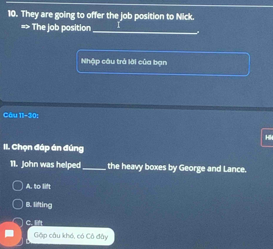 They are going to offer the job position to Nick.
The job position_ 1
.
Nhập câu trả lời của bạn
Câu 11-30:
Hie
II. Chọn đáp án đúng
11. John was helped _the heavy boxes by George and Lance.
A. to lift
B. lifting
C. lift
Gặp câu khó, có Cô đây