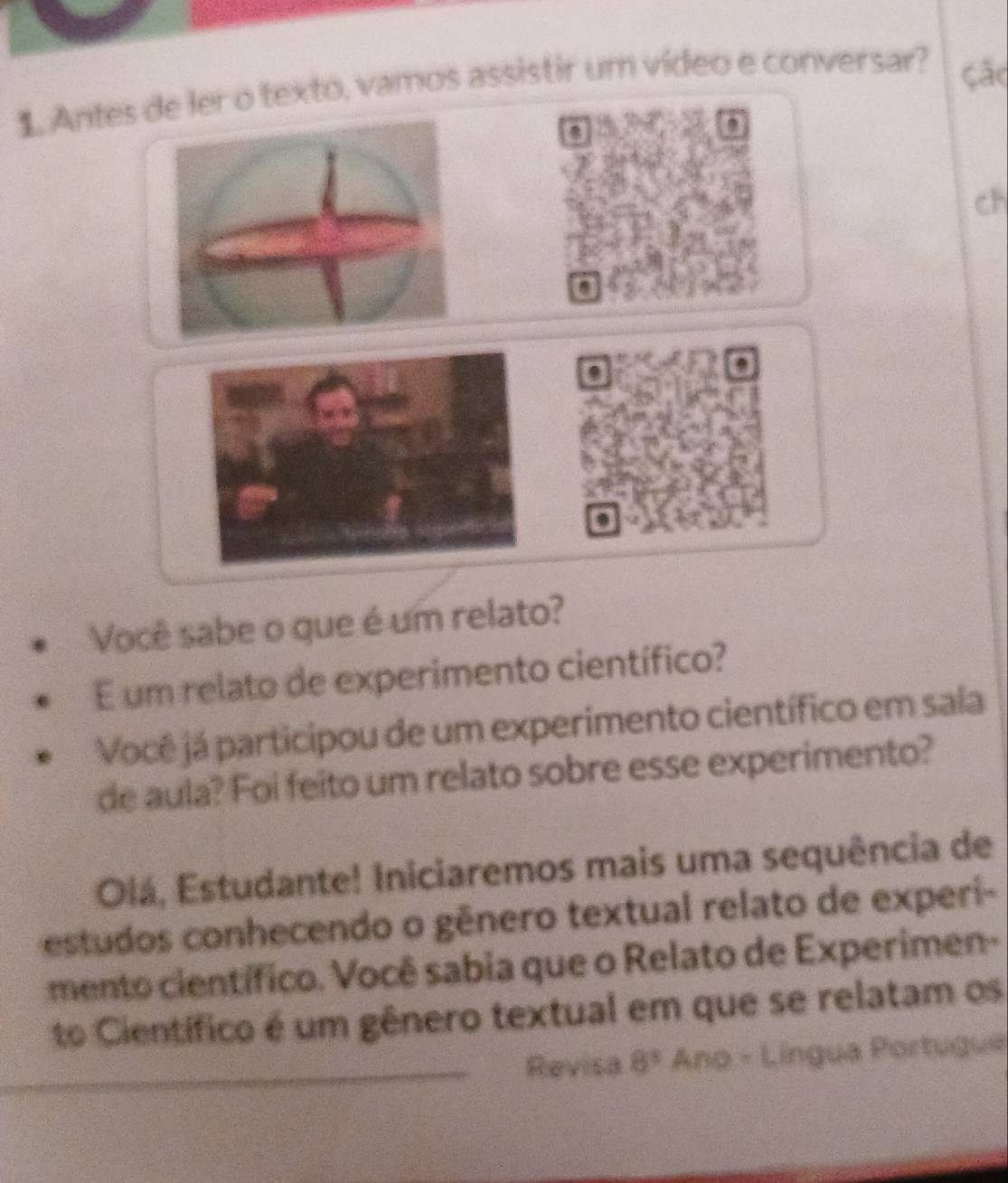 Antes de ler o texto, vamos assistir um vídeo e conversar? ção 
D 
ch 
. 
Você sabe o que é um relato? 
E um relato de experimento científico? 
Você já participou de um experimento científico em sala 
de aula? Foi feito um relato sobre esse experimento? 
Olá, Estudante! Iniciaremos mais uma sequência de 
estudos conhecendo o gênero textual relato de experi- 
mento científico. Você sabia que o Relato de Experimen- 
to Científico é um gênero textual em que se relatam os 
Revisa 8^3 Ano - Língua Portugue