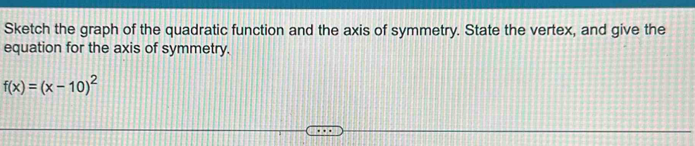 Sketch the graph of the quadratic function and the axis of symmetry. State the vertex, and give the 
equation for the axis of symmetry.
f(x)=(x-10)^2