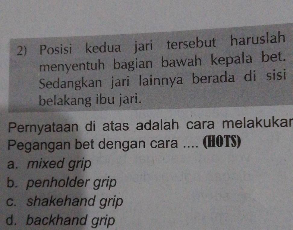 Posisi kedua jari tersebut haruslah
menyentuh bagian bawah kepala bet.
Sedangkan jari lainnya berada di sisi
belakang ibu jari.
Pernyataan di atas adalah cara melakukar
Pegangan bet dengan cara .... (HOTS)
a. mixed grip
b. penholder grip
c. shakehand grip
d. backhand grip