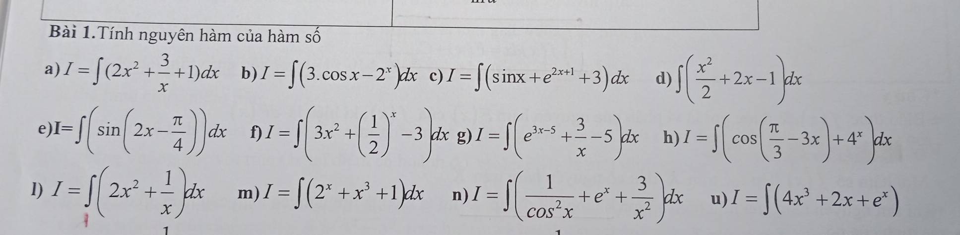 Bài 1.Tính nguyên hàm của hàm số 
a) I=∈t (2x^2+ 3/x +1)dx b) I=∈t (3.cos x-2^x)dx c) I=∈t (sin x+e^(2x+1)+3)dx d) ∈t ( x^2/2 +2x-1)dx
e) I=∈t (sin (2x- π /4 ))dx f) I=∈t (3x^2+( 1/2 )^x-3)dx lx g) I=∈t (e^(3x-5)+ 3/x -5)dx h) I=∈t (cos ( π /3 -3x)+4^x)dx
I) I=∈t (2x^2+ 1/x )dx m) I=∈t (2^x+x^3+1)dx n) I=∈t ( 1/cos^2x +e^x+ 3/x^2 )dx u) I=∈t (4x^3+2x+e^x)