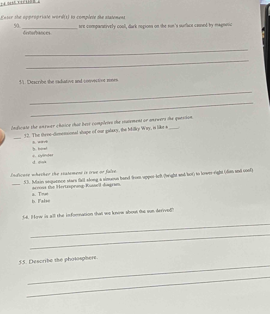 test versión 2
Enter the appropriate word(s) to complete the statement.
50._ are comparatively cool, dark regions on the sun’s surface caused by magnetic
disturbances.
_
_
51. Describe the radiative and convective zones.
_
_
Indicate the answer choice that best completes the statement or answers the question.
_
52. The three-dimensional shape of our galaxy, the Milky Way, is like a .
a. wave
b. bowl
c. cylinder
d disk
Indicate whether the statement is true or false
_53. Main sequence stars fall along a sinuous band from upper-left (bright and hot) to lower-right (dim and cool)
across the Hertzsprung-Russell diagram.
a. True
b. False
54. How is all the information that we know about the sun derived?
_
_
_
55. Describe the photosphere.
_