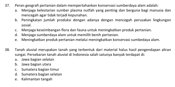 Peran geografi pertanian dalam mempertahankan konservasi sumberdaya alam adalah:
a. Menjaga kelestarian sumber plasma nutfah yang penting dan berguna bagi manusia dan
mencegah agar tidak terjadi kepunahan.
b. Peningkatan jumlah produksi dengan adanya dengan mencegah perusakan lingkungan
sosial.
c. Menjaga keseimbangan flora dan fauna untuk meningkatkan produk pertanian.
d. Menjaga sumberdaya alam untuk memilih benih pertanian.
e. Meningkatkan produk pertanian melalui meningkatkan konservasi sumbedaya alam.
38. Tanah aluvial merupakan tanah yang terbentuk dari material halus hasil pengendapan aliran
sungai. Persebaran tanah aluvial di Indonesia salah satunya banyak terdapat di:
a. Jawa bagian selatan
b. Jawa bagian utara
c. Sumatera bagian timur
d. Sumatera bagian selatan
e. Kalimantan tangah