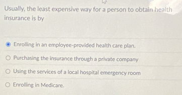 Usually, the least expensive way for a person to obtain health
insurance is by
Enrolling in an employee-provided health care plan.
Purchasing the insurance through a private company
Using the services of a local hospital emergency room
Enrolling in Medicare.