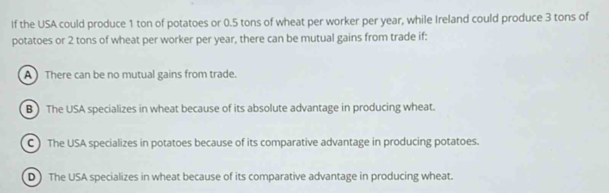 If the USA could produce 1 ton of potatoes or 0.5 tons of wheat per worker per year, while Ireland could produce 3 tons of
potatoes or 2 tons of wheat per worker per year, there can be mutual gains from trade if:
A There can be no mutual gains from trade.
B) The USA specializes in wheat because of its absolute advantage in producing wheat.
C ) The USA specializes in potatoes because of its comparative advantage in producing potatoes.
D) The USA specializes in wheat because of its comparative advantage in producing wheat.